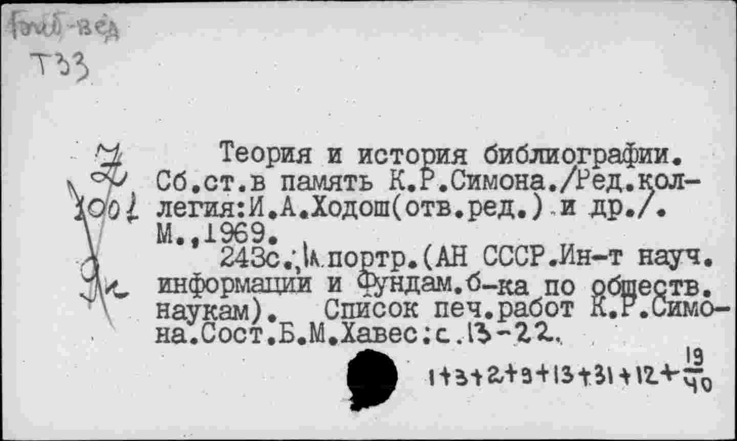 ﻿
Теория и история библиографии.
у Сб.ст.в память К.Р.Симона./Ред.кол-легия:И.А.Ходош(отв.ред.) и др./. М.,1969. ,
243с.;кпортр.(АН СССР .Ин-т науч.
<, информации и Фундам.б-ка по обществ.
наукам). Список печ.работ К.Р.Симо-на.Сост.Б.М.Хавес; с. -'22...
•	19